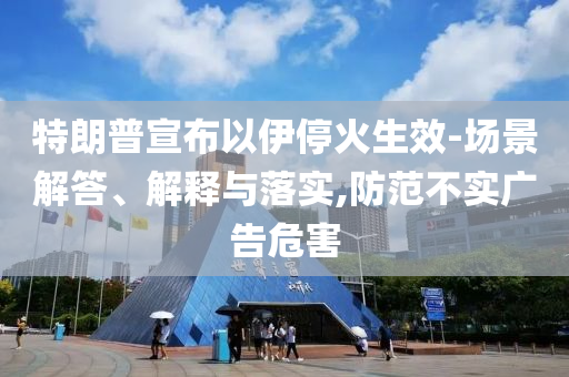 特朗普宣布以伊?；鹕?場(chǎng)景解答、解釋與落實(shí),防范不實(shí)廣告危害