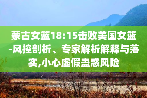 蒙古女籃18:15擊敗美國(guó)女籃-風(fēng)控剖析、專家解析解釋與落實(shí),小心虛假蠱惑風(fēng)險(xiǎn)