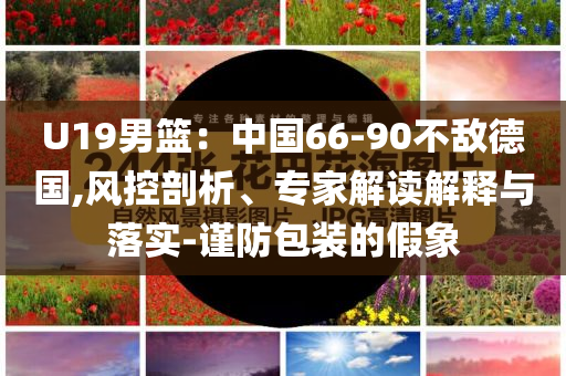 U19男籃：中國(guó)66-90不敵德國(guó),風(fēng)控剖析、專家解讀解釋與落實(shí)-謹(jǐn)防包裝的假象