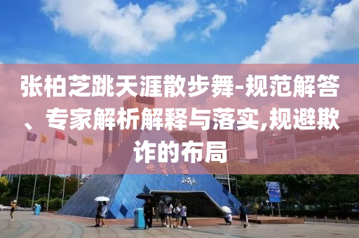 張柏芝跳天涯散步舞-規(guī)范解答、專家解析解釋與落實,規(guī)避欺詐的布局
