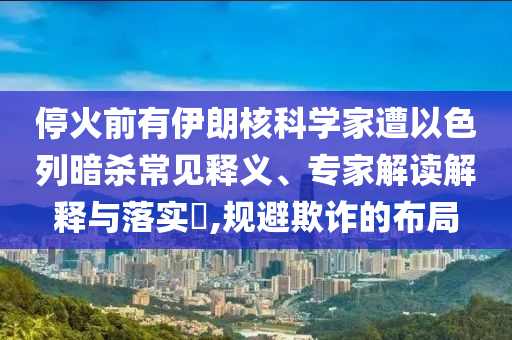?；鹎坝幸晾屎丝茖W(xué)家遭以色列暗殺常見(jiàn)釋義、專(zhuān)家解讀解釋與落實(shí)?,規(guī)避欺詐的布局