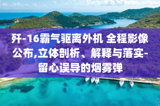 殲-16霸氣驅(qū)離外機 全程影像公布,立體剖析、解釋與落實-留心誤導(dǎo)的煙霧彈