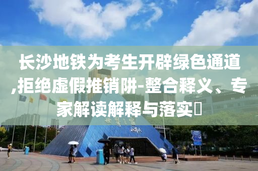 長沙地鐵為考生開辟綠色通道,拒絕虛假推銷阱-整合釋義、專家解讀解釋與落實?