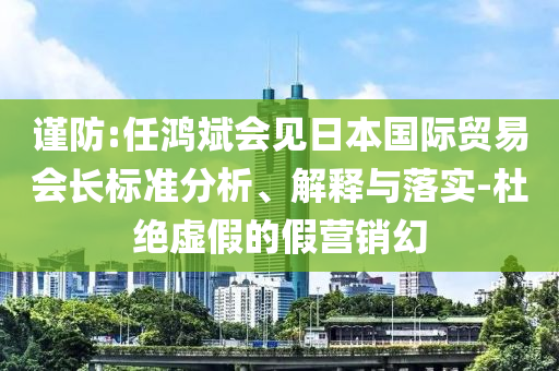 謹(jǐn)防:任鴻斌會(huì)見日本國(guó)際貿(mào)易會(huì)長(zhǎng)標(biāo)準(zhǔn)分析、解釋與落實(shí)-杜絕虛假的假營(yíng)銷幻