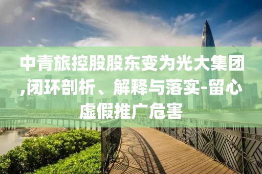 中青旅控股股東變?yōu)楣獯蠹瘓F(tuán),閉環(huán)剖析、解釋與落實(shí)-留心虛假推廣危害