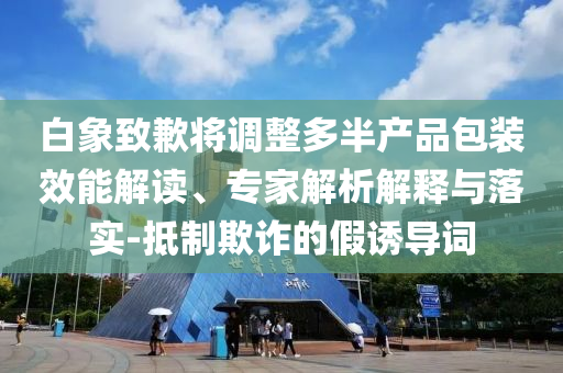 白象致歉將調(diào)整多半產(chǎn)品包裝效能解讀、專家解析解釋與落實(shí)-抵制欺詐的假誘導(dǎo)詞