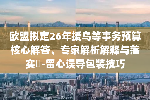 歐盟擬定26年援烏等事務(wù)預(yù)算核心解答、專家解析解釋與落實(shí)?-留心誤導(dǎo)包裝技巧