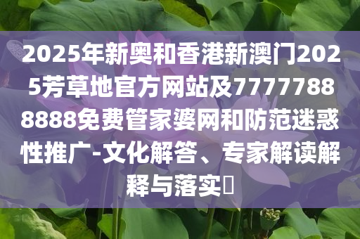 2025年新奧和香港新澳門2025芳草地官方網(wǎng)站及77777888888免費管家婆網(wǎng)和防范迷惑性推廣-文化解答、專家解讀解釋與落實?