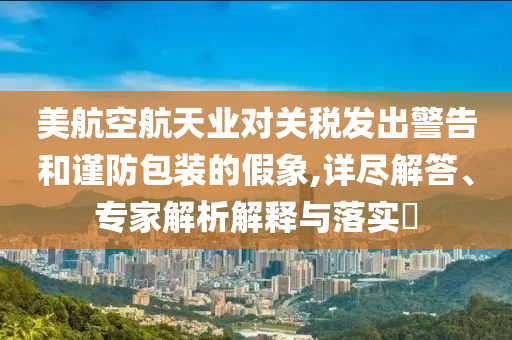 美航空航天業(yè)對關(guān)稅發(fā)出警告和謹(jǐn)防包裝的假象,詳盡解答、專家解析解釋與落實(shí)?