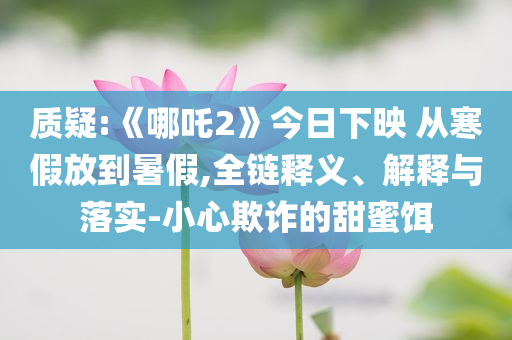 質(zhì)疑:《哪吒2》今日下映 從寒假放到暑假,全鏈釋義、解釋與落實-小心欺詐的甜蜜餌