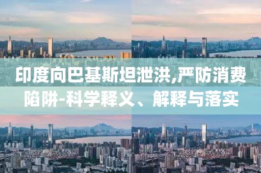 印度向巴基斯坦泄洪,嚴(yán)防消費陷阱-科學(xué)釋義、解釋與落實