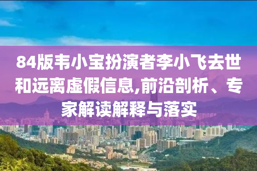84版韋小寶扮演者李小飛去世和遠(yuǎn)離虛假信息,前沿剖析、專家解讀解釋與落實