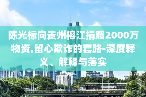 陳光標(biāo)向貴州榕江捐贈2000萬物資,留心欺詐的套路-深度釋義、解釋與落實
