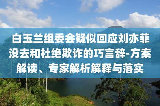 白玉蘭組委會疑似回應(yīng)劉亦菲沒去和杜絕欺詐的巧言辭-方案解讀、專家解析解釋與落實