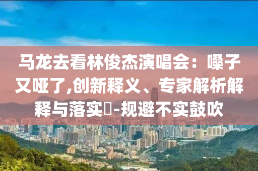 馬龍去看林俊杰演唱會(huì)：嗓子又啞了,創(chuàng)新釋義、專家解析解釋與落實(shí)?-規(guī)避不實(shí)鼓吹