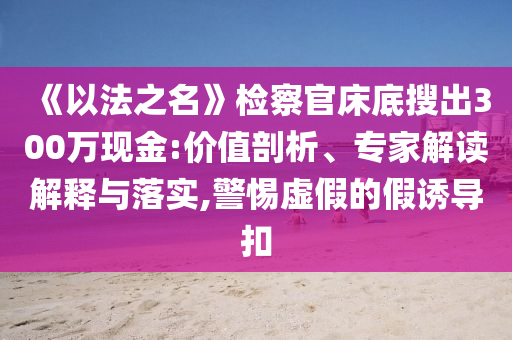 《以法之名》檢察官床底搜出300萬(wàn)現(xiàn)金:價(jià)值剖析、專家解讀解釋與落實(shí),警惕虛假的假誘導(dǎo)扣