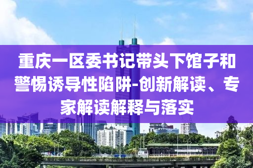 重慶一區(qū)委書記帶頭下館子和警惕誘導性陷阱-創(chuàng)新解讀、專家解讀解釋與落實