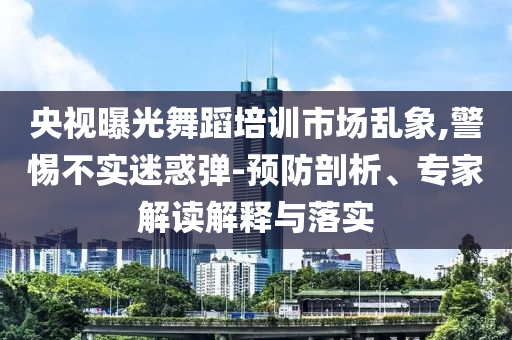 央視曝光舞蹈培訓市場亂象,警惕不實迷惑彈-預防剖析、專家解讀解釋與落實