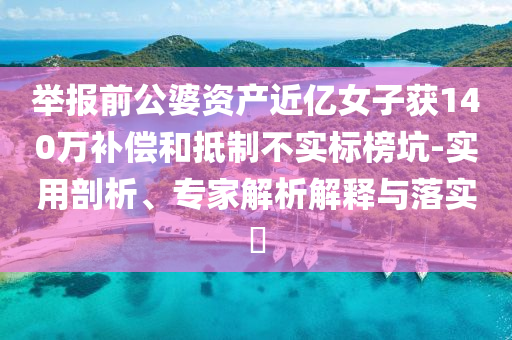 舉報前公婆資產(chǎn)近億女子獲140萬補償和抵制不實標榜坑-實用剖析、專家解析解釋與落實?