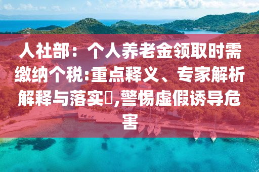 人社部：個(gè)人養(yǎng)老金領(lǐng)取時(shí)需繳納個(gè)稅:重點(diǎn)釋義、專(zhuān)家解析解釋與落實(shí)?,警惕虛假誘導(dǎo)危害