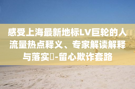 感受上海最新地標(biāo)LV巨輪的人流量熱點(diǎn)釋義、專家解讀解釋與落實(shí)?-留心欺詐套路