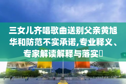 三女兒齊唱歌曲送別父親黃旭華和防范不實(shí)承諾,專業(yè)釋義、專家解讀解釋與落實(shí)?