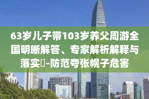 63歲兒子帶103歲養(yǎng)父周游全國明晰解答、專家解析解釋與落實(shí)?-防范夸張幌子危害
