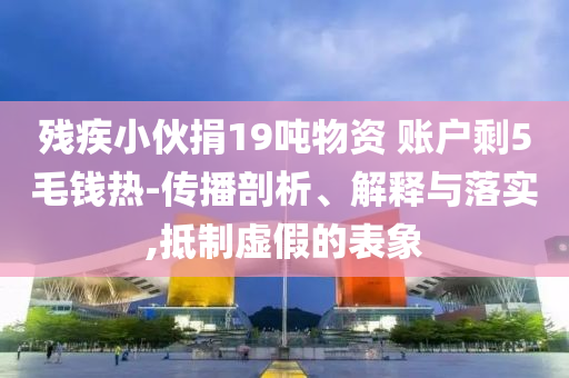 殘疾小伙捐19噸物資 賬戶剩5毛錢熱-傳播剖析、解釋與落實(shí),抵制虛假的表象