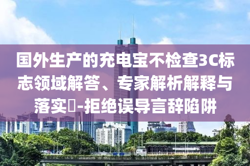 國外生產(chǎn)的充電寶不檢查3C標志領域解答、專家解析解釋與落實?-拒絕誤導言辭陷阱