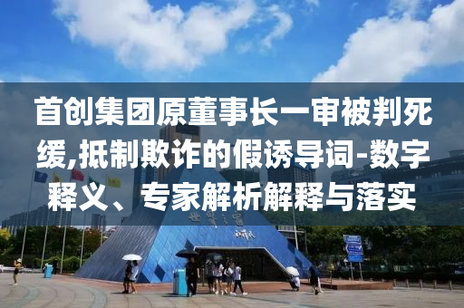 首創(chuàng)集團原董事長一審被判死緩,抵制欺詐的假誘導詞-數(shù)字釋義、專家解析解釋與落實