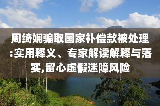 周綺嫻騙取國家補償款被處理:實用釋義、專家解讀解釋與落實,留心虛假迷障風險