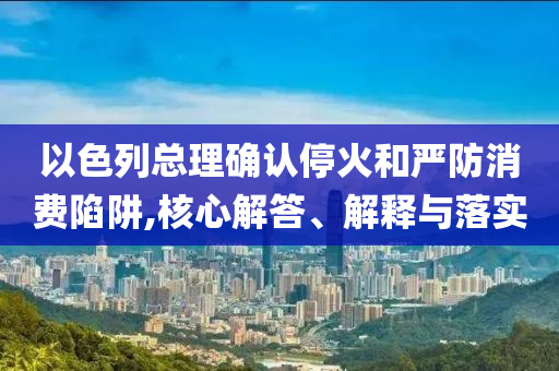 以色列總理確認(rèn)?；鸷蛧?yán)防消費(fèi)陷阱,核心解答、解釋與落實(shí)
