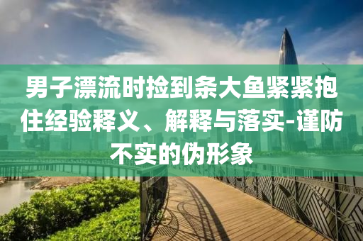 男子漂流時撿到條大魚緊緊抱住經(jīng)驗釋義、解釋與落實-謹防不實的偽形象