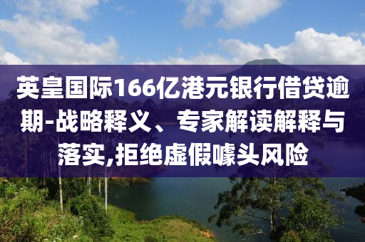 英皇國際166億港元銀行借貸逾期-戰(zhàn)略釋義、專家解讀解釋與落實,拒絕虛假噱頭風險