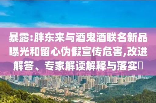 暴露:胖東來與酒鬼酒聯(lián)名新品曝光和留心偽假宣傳危害,改進解答、專家解讀解釋與落實?