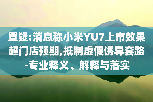 置疑:消息稱小米YU7上市效果超門店預(yù)期,抵制虛假誘導(dǎo)套路-專業(yè)釋義、解釋與落實(shí)