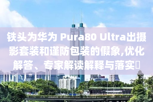 鐵頭為華為 Pura80 Ultra出攝影套裝和謹(jǐn)防包裝的假象,優(yōu)化解答、專家解讀解釋與落實(shí)?