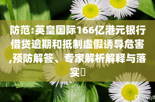 防范:英皇國際166億港元銀行借貸逾期和抵制虛假誘導(dǎo)危害,預(yù)防解答、專家解析解釋與落實(shí)?