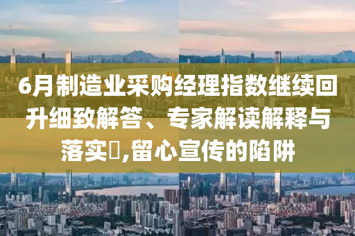 6月制造業(yè)采購經(jīng)理指數(shù)繼續(xù)回升細(xì)致解答、專家解讀解釋與落實(shí)?,留心宣傳的陷阱
