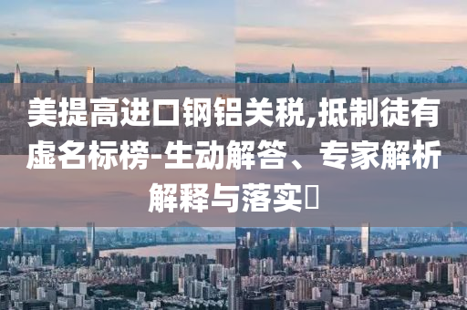 美提高進口鋼鋁關稅,抵制徒有虛名標榜-生動解答、專家解析解釋與落實?
