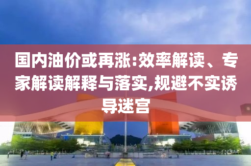 國內(nèi)油價或再漲:效率解讀、專家解讀解釋與落實,規(guī)避不實誘導迷宮
