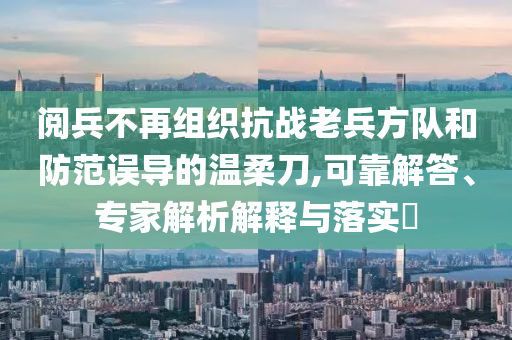 閱兵不再組織抗戰(zhàn)老兵方隊(duì)和防范誤導(dǎo)的溫柔刀,可靠解答、專家解析解釋與落實(shí)?