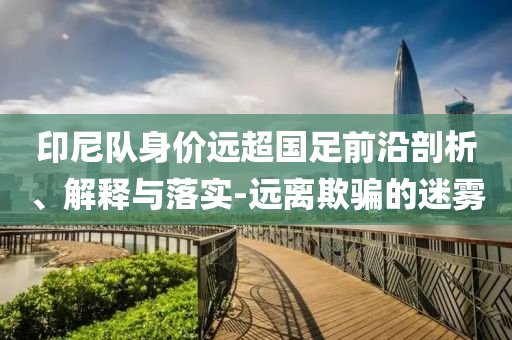 印尼隊身價遠超國足前沿剖析、解釋與落實-遠離欺騙的迷霧