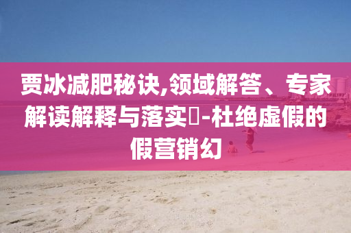 賈冰減肥秘訣,領(lǐng)域解答、專家解讀解釋與落實?-杜絕虛假的假營銷幻