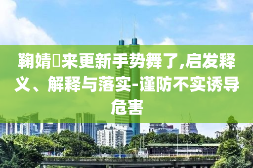 鞠婧祎來更新手勢舞了,啟發(fā)釋義、解釋與落實-謹(jǐn)防不實誘導(dǎo)危害
