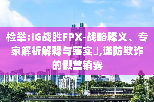 檢舉:IG戰(zhàn)勝FPX-戰(zhàn)略釋義、專家解析解釋與落實?,謹(jǐn)防欺詐的假營銷霧