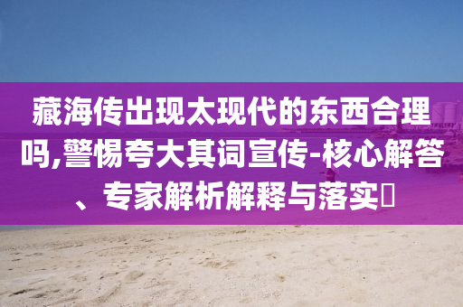 藏海傳出現(xiàn)太現(xiàn)代的東西合理嗎,警惕夸大其詞宣傳-核心解答、專家解析解釋與落實?