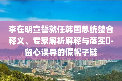 李在明宣誓就任韓國總統(tǒng)整合釋義、專家解析解釋與落實?-留心誤導(dǎo)的假幌子鏈