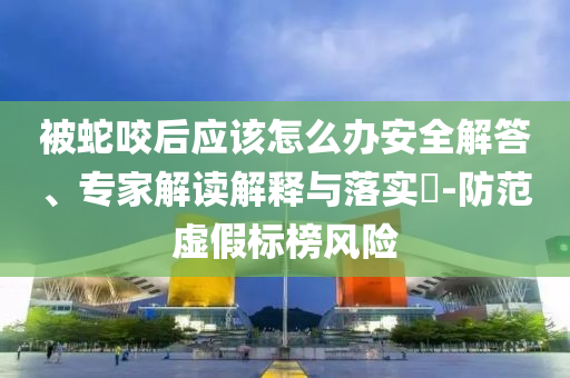 被蛇咬后應(yīng)該怎么辦安全解答、專家解讀解釋與落實?-防范虛假標(biāo)榜風(fēng)險