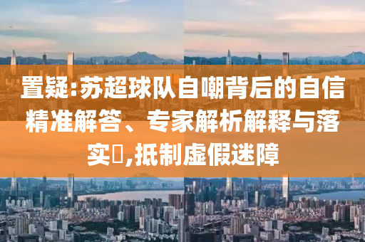 置疑:蘇超球隊(duì)自嘲背后的自信精準(zhǔn)解答、專家解析解釋與落實(shí)?,抵制虛假迷障